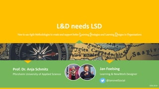 L&D needs LSD
Prof. Dr. Anja Schmitz
Pforzheim University of Applied Science
@JansnetSocial
How to use Agile Methodologies to create and support better Learning Strategies and Learning Designs in Organizations
OEB 2019
Jan Foelsing
Learning & NewWork Designer
 