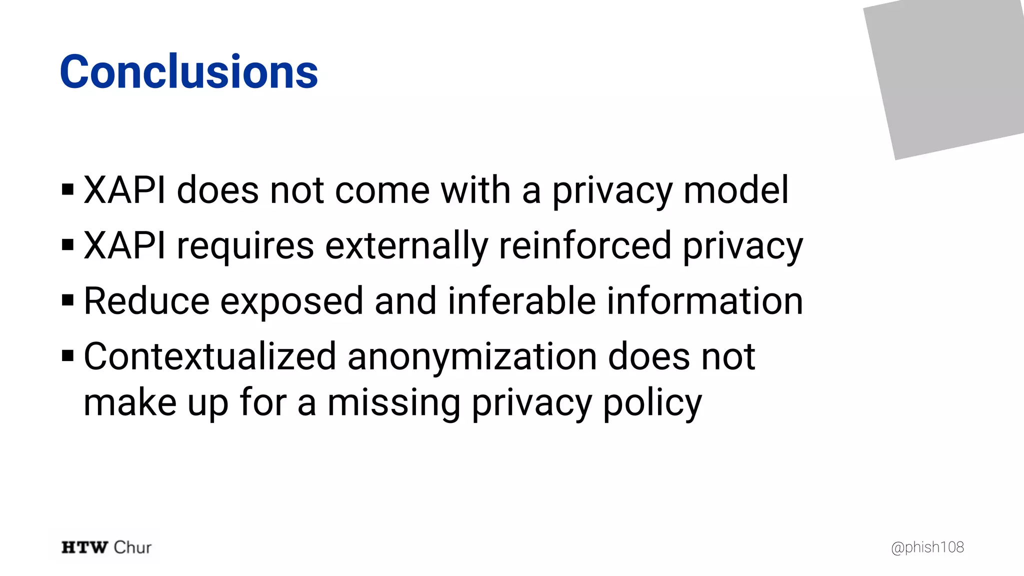 @phish108
Conclusions
§ XAPI does not come with a privacy model
§ XAPI requires externally reinforced privacy
§ Reduce exposed and inferable information
§ Contextualized anonymization does not
make up for a missing privacy policy
 