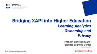 FHO Fachhochschule Ostschweiz
Bridging XAPI into Higher Education
Learning Analytics
Ownership and
Privacy
Prof. Dr. Christian Glahn
Blended Learning Center
(@phish108)
 