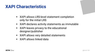 @phish108
XAPI Characteristics
§ XAPI allows LRS-level statement completion
only for the initial LRS
§ XAPI declares activity statements as immutable
§ XAPI leaves privacy to the educational
designer/publisher
§ XAPI allows very detailed statements
§ XAPI allows linked data
 