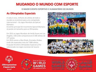 10
10
O MAIOR EVENTO ESPORTIVO E HUMANITÁRIO DO MUNDO
As Olimpíadas Especiais
A cada 2 anos, milhares de atletas de todo o
mundo se encontram para uma competição
internacional – Os Jogos Mundiais da Special
Olympics.
O evento principal do movimento Special Olympics
só perde em tamanho para as Olímpiadas.
Em 2015 os Jogos Mundiais de Verão foram em Los
Angeles, USA onde compareceram 6.500 atletas de
177 países.
Em 2019 vamos a Abu Dhabi, Emirados Árabes
onde são esperados mais de 7.000 atletas.
A equipe brasileira Olimpiadas Especiais já foi
selecionada nos Jogos nacionais de Suzano
MUDANDO O MUNDO COM ESPORTE
LOS ANGELES 2015
Atletas selecionados Abu Dhabi 2019
 