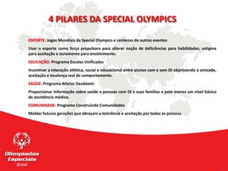 11
11
ESPORTE: Jogos Mundiais da Special Olympics e centenas de outros eventos
Usar o esporte como força propulsora para alterar noção de deficiências para habilidades, estigma
para aceitação e isolamento para envolvimento.
EDUCAÇÃO: Programa Escolas Unificadas
Incentivar a interação atlética, social e educacional entre alunos com e sem DI objetivando a amizade,
aceitação e mudança real de comportamento.
SAÚDE: Programa Atletas Saudáveis
Proporcionar informação sobre saúde a pessoas com DI e suas famílias e pelo menos um nível básico
de assistência médica.
COMUNIDADE: Programa Construindo Comunidades
Moldar futuras gerações que abraçam a tolerância e aceitação por todas as pessoas.
4 PILARES DA SPECIAL OLYMPICS
 