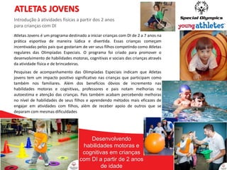 13
13
Atletas Jovens é um programa destinado a iniciar crianças com DI de 2 a 7 anos na
prática esportiva de maneira lúdica e divertida. Essas crianças começam
incentivadas pelos pais que gostariam de ver seus filhos competindo como Atletas
regulares das Olimpíadas Especiais. O programa foi criado para promover o
desenvolvimento de habilidades motoras, cognitivas e sociais das crianças através
da atividade física e de brincadeiras.
Pesquisas de acompanhamento das Olimpíadas Especiais indicam que Atletas
jovens tem um impacto positivo significativo nas crianças que participam como
também nos familiares. Além dos benefícios óbvios de incremento nas
habilidades motoras e cognitivas, professores e pais notam melhorias na
autoestima e atenção das crianças. Pais também acabam percebendo melhoras
no nível de habilidades de seus filhos e aprendendo métodos mais eficazes de
engajar em atividades com filhos, além de receber apoio de outros que se
deparam com mesmas dificuldades
ATLETAS JOVENS
Introdução à atividades físicas a partir dos 2 anos
para crianças com DI
Desenvolvendo
habilidades motoras e
cognitivas em crianças
com DI a partir de 2 anos
de idade
 