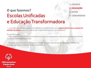 O que fazemos?
Escolas Unificadas
e EducaçãoTransformadora
“…a voz líder mundial para aqueles com deficiência intelectual (DI), nosso objetivo final é uma mudança de
atitudes de pessoas que têm medo ou não compreendem pessoas com deficiência.“
Por que Educação?
-- Informações esclarecidas ou oportunidades para uma interação positiva não acontecem de forma rotineira
no nível da comunidade ou escolas.
-- Interação esportiva, social e educacional entre pessoas com e sem DI são os vetores que culminam na
amizade, aceitação e mudança real de comportamento.
1. ESPORTE
2. EDUCAÇÃO
3. SAÚDE
4. COMUNIDADE
 