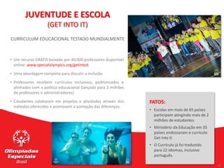 16
16
CURRICULUM EDUCACIONAL TESTADO MUNDIALMENTE
• Um recurso GRÁTIS baixado por 40,000 professores disponível
online: www.specialolympics.org/getintoit
• Uma abordagem completa para discutir a inclusão
• Professores recebem currículos inclusivos, padronizados e
alinhados com a política educacional (lançado para 3 milhões
de professores e administradores)
• Estudantes colaboram em projetos e atividades através dos
métodos oferecidos e promovem a aceitação das diferenças.
JUVENTUDE E ESCOLA
(GET INTO IT)
FATOS:
• Escolas em mais de 65 países
participam atingindo mais de 2
milhões de estudantes.
• Ministério da Educação em 35
países endossaram o currículo
Get Into It
• O Currículo já foi traduzido
para 22 idiomas, inclusive
português.
 