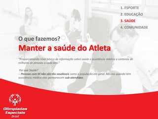 O que fazemos?
Manter a saúde do Atleta
“Proporcionando nível básico de informação sobre saúde e assistência médica a centenas de
milhares de pessoas a cada ano.”
Por que Saúde?
-- Pessoas com DI não são tão saudáveis como a população em geral. Mesmo quando têm
assistência médica elas permanecem sub-atendidas.
1. ESPORTE
2. EDUCAÇÃO
3. SAÚDE
4. COMUNIDADE
 