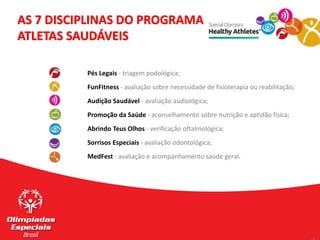 Pés Legais - triagem podológica;
FunFitness - avaliação sobre necessidade de fisioterapia ou reabilitação;
Audição Saudável - avaliação audiológica;
Promoção da Saúde - aconselhamento sobre nutrição e aptidão física;
Abrindo Teus Olhos - verificação oftalmológica;
Sorrisos Especiais - avaliação odontológica;
MedFest - avaliação e acompanhamento saúde geral.
AS 7 DISCIPLINAS DO PROGRAMA
ATLETAS SAUDÁVEIS
 