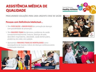 19
19
• Têm PIOR SAÚDE e MAIOR RISCO de contração de doenças
com possibilidade de prevenção.
• Têm MAIORES TAXAS de derrames, problemas de saúde
comportamental/mental, fraturas, doenças de pele,
desordens respiratórias, obesidade, saúde dental pobre,
problemas de visão e de audição.
• Apresentam MAIORES TAXAS DE MORTALIDADE como
consequência de maiores índices de doenças cardiovasculares
e obstrução intestinal.
ASSISTÊNCIA MÉDICA DE
QUALIDADE
PROCURANDO SOLUÇÕES PARA UMA URGENTE CRISE DE SAÚDE
Pessoas com Deficiência Intelectual...
 