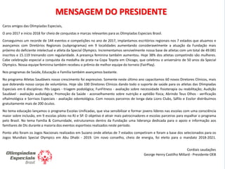 2
2
MENSAGEM DO PRESIDENTE
Caros amigos das Olimpíadas Especiais,
O ano 2017 e início 2018 for cheio de conquistas e marcas relevantes para as Olimpíadas Especiais Brasil.
Conseguimos um recorde de 144 eventos e competições no ano de 2017, implantamos escritórios regionais nos 7 estados que atuamos e
avançamos com Diretórios Regionais (subprogramas) em 9 localidades aumentando consideravelmente a atuação da Fundação mais
próximo do deficiente intelectual e atleta da Special Olympics. Incrementamos sensivelmente nossa base de atletas com um total de 49.081
inscritos e 15.119 treinando com regularidade. A presença feminina também aumentou. Hoje 38% dos atletas competindo são mulheres.
Cabe celebração especial a conquista da medalha de prata na Copa Toyota em Chicago, que celebrou o aniversário de 50 anos da Special
Olympics. Nossa equipe feminina também recebeu o prêmio de melhor equipe do torneio (FairPlay).
Nos programas de Saúde, Educação e Família também avançamos bastante.
No programa Atletas Saudáveis nosso crescimento foi expressivo. Somente neste último ano capacitamos 60 novos Diretores Clínicos, mais
que dobrando nosso corpo de voluntários. Hoje são 100 Diretores Clínicos dando todo o suporte de saúde para os atletas das Olimpiadas
Especiais em 6 disciplinas: Pés Legais - triagem podológica; FunFitness - avaliação sobre necessidade fisioterapia ou reabilitação; Audição
Saudável - avaliação audiológica; Promoção da Saúde - aconselhamento sobre nutrição e aptidão física; Abrindo Teus Olhos - verificação
oftalmológica e Sorrisos Especiais - avaliação odontológica. Com nossos parceiros de longa data Lions Clubs, Sáfilo e Essilor distribuímos
gratuitamente mais de 200 óculos.
No tema educação lançamos o programa Escolas Unificadas, que visa sensibilizar e formar jovens líderes nas escolas com uma consciência
maior sobre inclusão, em 9 escolas piloto no RJ e SP. O objetivo é atrair mais patrocinadores e escolas parceiras para espalhar o programa
pelo Brasil. No tema Família & Comunidade, estruturamos dentro da Fundação uma liderança dedicada para o apoio e informação aos
familiares de DIs durante a maioria dos eventos esportivos realizados neste período.
Ponto alto foram os Jogos Nacionais realizados em Suzano onde atletas de 7 estados competiram e foram a base dos selecionados para os
Jogos Mundiais Special Olympics em Abu Dhabi - 2019. Um novo conselho, cheio de energia, foi eleito para o mandato 2018-2021.
Cordiais saudações
George Henry Castilho Millard - Presidente OEB
 