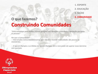 O que fazemos?
Construindo Comunidades
“Uma estratégia para moldar futuras gerações que abraçam a tolerância e aceitação por todas
as pessoas”
Por que a Comunidade?
-- Intervenções Comunidade/Governo para atacar e resolver necessidades são poucas ou
inexistentes.
-- A Special Olympics e os Atletas da Special Olympics têm o raro poder de superar essas barreiras
com sucessos.
1. ESPORTE
2. EDUCAÇÃO
3. SAÚDE
4. COMUNIDADE
 