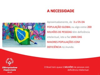 3
3
A NECESSIDADE
Aproximadamente, de 3 a 5% DA
POPULAÇÃO GLOBAL ou algo como 200
MILHÕES DE PESSOAS têm deficiência
intelectual, isto a faz UMA DAS
MAIORES POPULAÇÕES COM
DEFICIÊNCIA no mundo.
O Brasil tem quase 6 MILHÕES de pessoas com
deficiência intelectual.
 