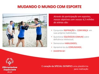 • Conquistar INSPIRAÇÃO e CONFIANÇA em
suas próprias habilidades;
• Questionar EQUÍVOCOS COMUNS sobre
deficiência intelectual;
• Demonstrar HABILIDADES;
• Aproximá-los da COMUNIDADE;
• DIVERTIR-SE!
Através da participação em esportes,
nossos objetivos com nossos 4,5 milhões
de atletas são:
MUDANDO O MUNDO COM ESPORTE
O coração da SPECIAL OLYMPICS uma plataforma
para realização
 
