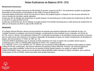 59
59
Notas Explicativas do Balanço 2016 (3/3)
Rendimentos financeiros:
A Fundação obteve receitas financeiras de R$ 344.655,33 durante o exercício de 2017. Os rendimentos resultam de aplicações
financeiras em instrumentos conservadores do tipo CDB e Fundos de Renda Fixa.
Uma parte destes rendimentos vieram dos recursos em Banco dos projetos Superar I e Superar II e dos recursos advindos do
Lions e receitas de inscrições, quando aplicados.
A parte que não foi utilizada dos rendimentos no projeto Superar I foi devolvida para a União através de recolhimento de GRU em
21 set 2017 no valor de R$ 81.817,55
A parte dos rendimentos que não foi utilizada no projeto Superar II foi também devolvida para a União através de recolhimento de
GRU em 20 fevereiro de 2018 no valor de R$ 120.661,09
IMUNIDADE
A Fundação Special Olympics oferece serviços gratuitos de esportes para pessoas deficientes sem distinção de raça, cor,
condição financeira ou qualquer outra forma de restrição, conceituando-se como entidade imune a impostos, nos termos do
art.150, inciso VI, alínea c da Constituição Federal (CF), a instituição de educação ou de assistência social que preste os serviços
para os quais houver sido instituída e os coloque à disposição da população em geral, em caráter complementar às atividades do
estado, sem fins lucrativos ( nº 9.532, de 1997, art. 12).
O Decreto 8426/15 estabeleceu que as pessoas jurídicas tributadas com base no regime não cumulativo devem apurar a
contribuição para o PIS e a COFINS pelas alíquotas de 0,65% e 4%, respectivamente.
A Lei 10637/02, art 8º e a Lei 10833/03, art. 10º, definem que as pessoas jurídicas IMUNES a impostos estão sujeitas ao regime
CUMULATIVO das contribuições, não fazendo referencia às pessoas jurídicas ISENTAS. Portanto, não havendo tratamento
específico para estas entidades, conclui-se que as pessoas jurídicas isentas passam a se sujeitar ao regime da NÃO
CUMULATIVIDADE. Assim, conclui-se que as pessoas jurídicas IMUNES estão inseridas no regime cumulativo, sem incidência
de tributação do PIS e COFINS, mesmo que sobre suas receitas financeiras
 