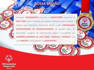 6
6
Promover TREINAMENTO esportivo e COMPETIÇÕES esportivas O
ANO TODO numa variedade de esportes Olímpicos para crianças e
adultos com deficiência intelectual, dando a eles CONTINUADAS
OPORTUNIDADES DE DESENVOLVIMENTO, de aptidão física, de
demonstrar coragem, de experimentar alegria e possibilitar um
COMPARTILHAMENTO DE SEUS DONS, TÉCNICAS E AMIZADE com
suas FAMÍLIAS, outros atletas e a COMUNIDADE.
 