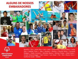 9
9
Romário • Zico • Jackie Silva • Cafú • Kaká • Daniel Alves • Adriana Behar • Jackie
Silva • Raphael Thuin • Giba • Denílson • Rivelino • Ricardo Rocha • Fernando
Meligeni • Nadia Comaneci • Michelle Obama • Michael Phelps • Rafael Nadal •
Arnold Schwarzenegger • Bart Conner • Lars Grael • Tita • Bia e Branca Feres •
Guilherme Guido • Belletti
ALGUNS DE NOSSOS
EMBAIXADORES
 