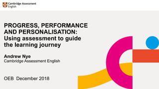 OEB December 2018
PROGRESS, PERFORMANCE
AND PERSONALISATION:
Using assessment to guide
the learning journey
Andrew Nye
Cambridge Assessment English
 