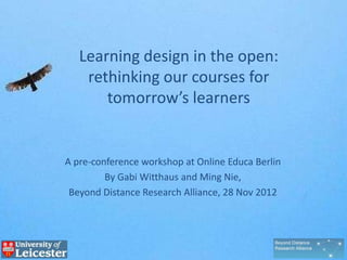 Learning design in the open:
    rethinking our courses for
       tomorrow’s learners


A pre-conference workshop at Online Educa Berlin
        By Gabi Witthaus and Ming Nie,
 Beyond Distance Research Alliance, 28 Nov 2012



        http://tinyurl.com/oeb-learningdesign
 