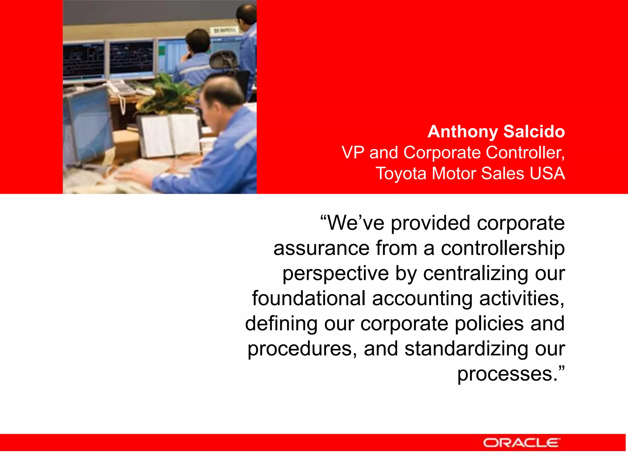 <Insert Picture Here>
“We’ve provided corporate
assurance from a controllership
perspective by centralizing our
foundational accounting activities,
defining our corporate policies and
procedures, and standardizing our
processes.”
Anthony Salcido
VP and Corporate Controller,
Toyota Motor Sales USA
 