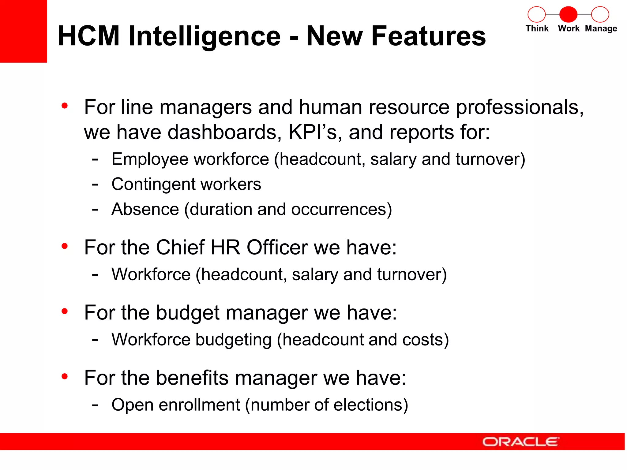 HCM Intelligence - New Features
• For line managers and human resource professionals,
we have dashboards, KPI’s, and reports for:
- Employee workforce (headcount, salary and turnover)
- Contingent workers
- Absence (duration and occurrences)
• For the Chief HR Officer we have:
- Workforce (headcount, salary and turnover)
• For the budget manager we have:
- Workforce budgeting (headcount and costs)
• For the benefits manager we have:
- Open enrollment (number of elections)
Think Work Manage
 