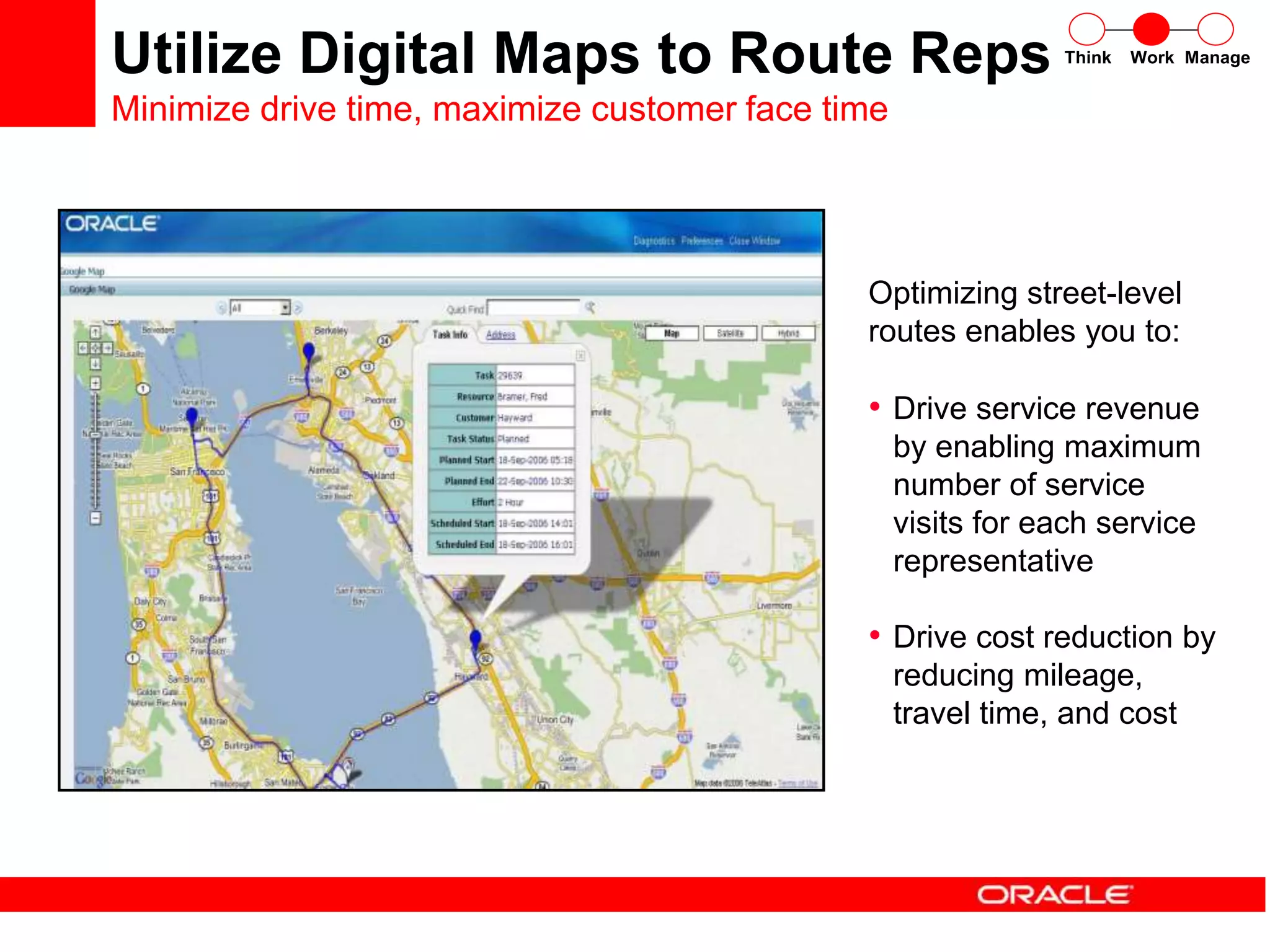 Think Work Manage
• Drive service revenue
by enabling maximum
number of service
visits for each service
representative
• Drive cost reduction by
reducing mileage,
travel time, and cost
Optimizing street-level
routes enables you to:
Utilize Digital Maps to Route Reps
Minimize drive time, maximize customer face time
 