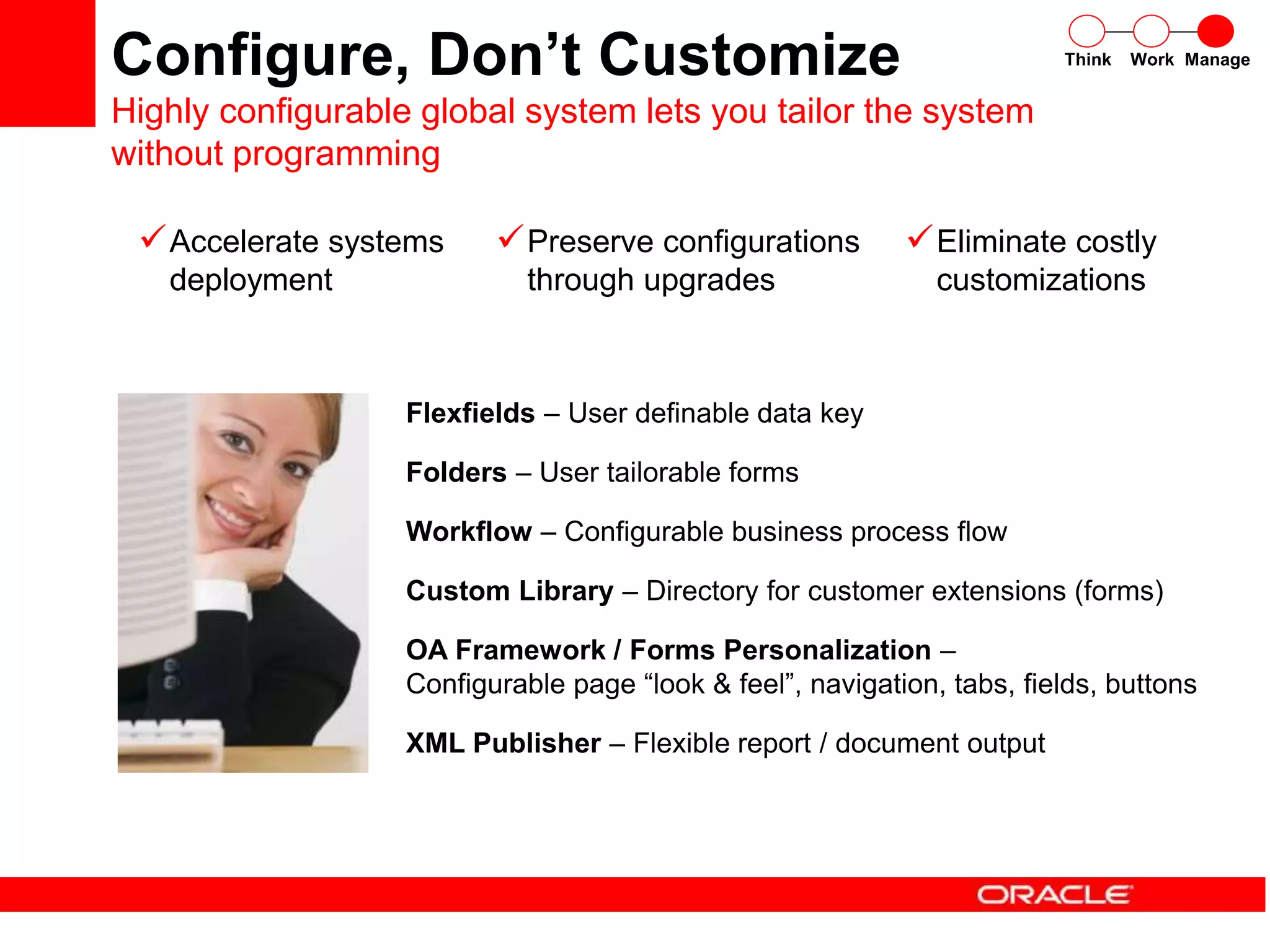 Flexfields – User definable data key
Folders – User tailorable forms
Workflow – Configurable business process flow
Custom Library – Directory for customer extensions (forms)
OA Framework / Forms Personalization –
Configurable page “look & feel”, navigation, tabs, fields, buttons
XML Publisher – Flexible report / document output
Eliminate costly
customizations
Preserve configurations
through upgrades
Accelerate systems
deployment
Think Work Manage
Configure, Don’t Customize
Highly configurable global system lets you tailor the system
without programming
 