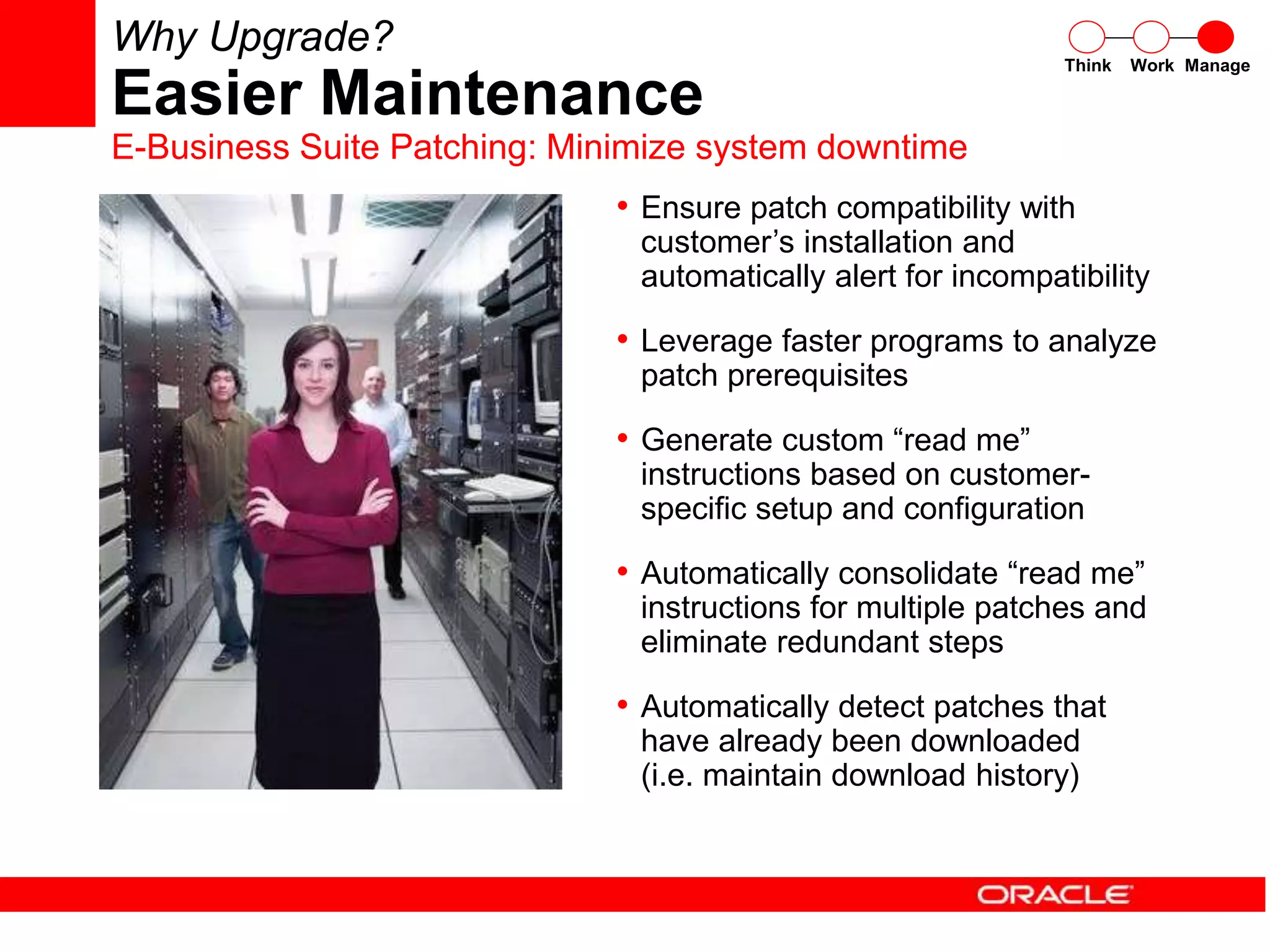 • Ensure patch compatibility with
customer’s installation and
automatically alert for incompatibility
• Leverage faster programs to analyze
patch prerequisites
• Generate custom “read me”
instructions based on customer-
specific setup and configuration
• Automatically consolidate “read me”
instructions for multiple patches and
eliminate redundant steps
• Automatically detect patches that
have already been downloaded
(i.e. maintain download history)
Think Work Manage
Why Upgrade?
Easier Maintenance
E-Business Suite Patching: Minimize system downtime
 