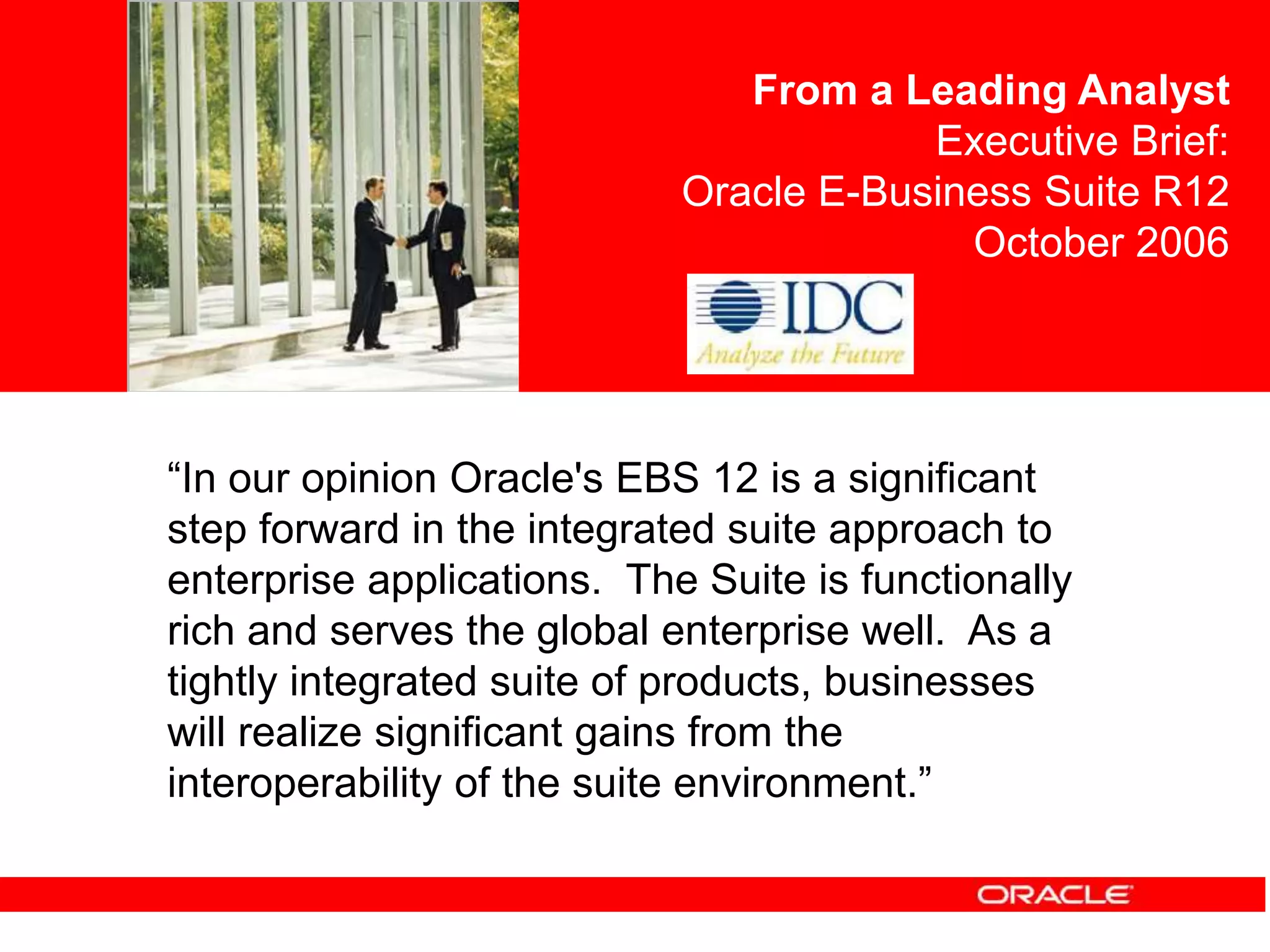 <Insert Picture Here>
“In our opinion Oracle's EBS 12 is a significant
step forward in the integrated suite approach to
enterprise applications. The Suite is functionally
rich and serves the global enterprise well. As a
tightly integrated suite of products, businesses
will realize significant gains from the
interoperability of the suite environment.”
From a Leading Analyst
Executive Brief:
Oracle E-Business Suite R12
October 2006
 