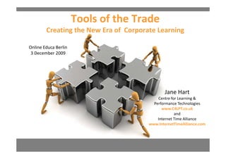 Tools of the Trade
        Creating the New Era of  Corporate Learning

Online Educa Berlin
 3 December 2009




                                              Jane Hart
                                           Centre for Learning & 
                                           C t f L          i &
                                         Performance Technologies
                                             www.C4LPT.co.uk
                                                    and
                                           Internet Time Alliance
                                       www.InternetTimeAlliance.com
 