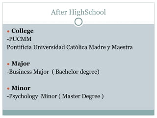 After HighSchool
● College
-PUCMM
Pontificia Universidad Católica Madre y Maestra
● Major
-Business Major ( Bachelor degree)
● Minor
-Psychology Minor ( Master Degree )
 