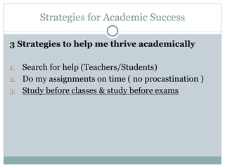 Strategies for Academic Success
3 Strategies to help me thrive academically
1. Search for help (Teachers/Students)
2. Do my assignments on time ( no procastination )
3. Study before classes & study before exams
 