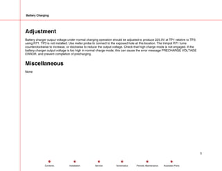 Battery Charging
Adjustment
Battery charger output voltage under normal charging operation should be adjusted to produce 225.0V at TP1 relative to TP3
using R71. TP3 is not installed. Use meter probe to connect to the exposed hole at this location. The trimpot R71 turns
counterclockwise to increase, or clockwise to reduce the output voltage. Check that high charge mode is not engaged. If the
battery charger output voltage is too high in normal charge mode, this can cause the error message PRECHARGE VOLTAGE
ERROR, and prevent completion of precharging.
Miscellaneous
None
5
Service Periodic Maintenance
Contents Schematics Illustrated Parts
Installation
 