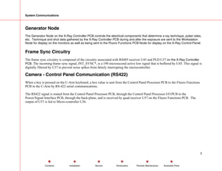 System Communications
Generator Node
The Generator Node on the X-Ray Controller PCB controls the electrical components that determine x-ray technique, pulse rates,
etc. Technique and shot data gathered by the X-Ray Controller PCB during and after the exposure are sent to the Workstation
Node for display on the monitors as well as being sent to the Fluoro Functions PCB Node for display on the X-Ray Control Panel.
Frame Sync Circuitry
The frame sync circuitry is composed of the circuitry associated with RS485 receiver U45 and PLD U37 on the X-Ray Controller
PCB. The incoming frame sync signal, INT_SYNC*, is a 190 microsecond active low signal that is buffered by U45. This signal is
digitally filtered by U37 to prevent noise spikes from falsely interrupting the microcontroller.
Camera - Control Panel Communication (RS422)
When a key is pressed on the C-Arm keyboard, a hex value is sent from the Control Panel Processor PCB to the Fluoro Functions
PCB in the C-Arm by RS-422 serial communications.
The RS422 signal is routed from the Control Panel Processor PCB, through the Control Panel Processor I/O PCB to the
Power/Signal Interface PCB, through the back-plane, and is received by quad receiver U57 on the Fluoro Functions PCB. The
output of U57 is fed to Micro-controller U36.
3
Service Periodic Maintenance
Contents Schematics Illustrated Parts
Installation
 