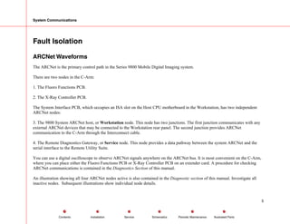 System Communications
Fault Isolation
ARCNet Waveforms
The ARCNet is the primary control path in the Series 9800 Mobile Digital Imaging system.
There are two nodes in the C-Arm:
1. The Fluoro Functions PCB.
2. The X-Ray Controller PCB.
The System Interface PCB, which occupies an ISA slot on the Host CPU motherboard in the Workstation, has two independent
ARCNet nodes:
3. The 9800 System ARCNet host, or Workstation node. This node has two junctions. The first junction communicates with any
external ARCNet devices that may be connected to the Workstation rear panel. The second junction provides ARCNet
communication to the C-Arm through the Interconnect cable.
4. The Remote Diagnostics Gateway, or Service node. This node provides a data pathway between the system ARCNet and the
serial interface to the Remote Utility Suite.
You can use a digital oscilloscope to observe ARCNet signals anywhere on the ARCNet bus. It is most convenient on the C-Arm,
where you can place either the Fluoro Functions PCB or X-Ray Controller PCB on an extender card. A procedure for checking
ARCNet communications is contained in the Diagnostics Section of this manual.
An illustration showing all four ARCNet nodes active is also contained in the Diagnostic section of this manual. Investigate all
inactive nodes. Subsequent illustrations show individual node details.
5
Service Periodic Maintenance
Contents Schematics Illustrated Parts
Installation
 