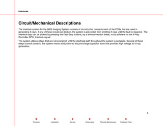 Interlocks
Circuit/Mechanical Descriptions
The Interlock system for the 9800 Imaging System consists of circuitry that connects each of the PCBs that are used in
generating X-rays. If any of these circuits are broken, the system is prevented from emitting X-rays until the fault is repaired. The
interlock loop can be broken by pressing the Fast-Stop buttons, by a wire/connection break, or by software via the X-Ray
Controller CPU_Interlock signal.
The system utilizes relays that are not energized until the electrical path throughout the system is complete. Several of these
relays control power to the system motors and power to the pre-charge capacitor bank that provides high voltage for X-ray
generation.
2
Service Periodic Maintenance
Contents Schematics Illustrated Parts
Installation
 