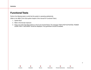 Interlocks
Functional Tests
Perform the following tests to verify that the system is operating satisfactorily.
(Refer to the 9800 C-Arm Sub-system chapter of this manual for Functional Tests.)
1. System Boot
2. Make a fluoroscopic exposure
3. Press one of the Fast Stop buttons on the C-arm Control Panel. The message “FAST STOP ACTIVATED. POWER
DOWN. WAIT 5 SECONDS” should be displayed. X-ray generation should be disabled.
4
Service Periodic Maintenance
Contents Schematics Illustrated Parts
Installation
 