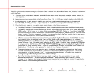 Stator Power and Control
The major components of this functional group consist of X-Ray Controller PCB, Power/Motor Relay PCB, T3 Stator Transformer,
and X-Ray Tube.
1. Operation of this group begins when you place the ON/OFF switch on the Workstation in the ON position, starting the
boot sequence.
2. Operating power becomes available at the Power/Motor Relay PCB (115VAC), and at the X-Ray Controller PCB (DC).
3. At the beginning of the boot sequence, the ARCNET data from the Workstation initializes the CPU on the X-Ray
Controller PCB. The CPU generates a signal that starts the Interlock sequence (see Interlocks in this manual).
4. When the Interlock sequence is complete, stator rotation begins, in the following sequence:
a. The X-Ray Controller PCB receives temperature status of the X-Ray tube housing and stator input voltage sense.
b. The X-Ray Controller first activates the STATOR_START signal, which switches a relay on the Power Motor Relay
PCB to select 115VAC power for the stator. It then sends a signal STATOR_RUN to the Power/Motor Relay PCB
that switches 115VAC power to the T3 Stator Transformer and to the Stator coil of the X-Ray Tube. The tube anode
begins to rotate. The return line passes through a thermal switch on the X-Ray Tube housing, that will open above
a maximum safe temperature and stop the anode from rotating.
c. After two seconds, when the anode reaches running speed, the X-Ray Controller causes the 115VAC to the stator
and capacitor to turn off by turning off the STATOR_RUN signal on the Power/Motor Relay PCB. The signal
STATOR_START is turned off 100ms later to switch 40VAC power from the T3 Stator Transformer to supply the
Stator coil of the X-Ray Tube. After 100ms, the STATOR_RUN signal is turned on again, and the stator continues
to run, powered by 40VAC instead of 115VAC. A STATOR_SENSE signal is monitored by the X-Ray Controller to
confirm that the anode is rotating (when it is not, the current drawn by the stator coil changes, so that a failure can
be detected.) If the thermal switch operates, the circuit will then shut down the system.
d. To prevent the thermal switch from operating, which should only occur as a safety measure if the tube housing
exceeds rated temperature and results in a potential oil leakage hazard, the housing temperature is monitored
continuously by the X-Ray Controller PCB. If it exceeds a certain percentage of the housing heat capacity, a
warning message will be displayed, alternating with the technique.
e. The X-Ray Controller also integrates the heat input due to every X-ray shot, and calculates the tube anode
temperature continuously. If the anode temperature exceeds a certain percentage of its capacity, a warning
message will be displayed, alternating with the technique. Beyond a higher warning level, boosted X-ray production
will be limited to avoid overheating the tube anode.
3
Service Periodic Maintenance
Contents Schematics Illustrated Parts
Installation
 