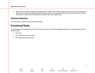 Stator Power and Control
5. After about 10 minutes of idle time, the system enters “sleep” mode, and the stator drive is turned off. When reactivated,
Steps a and b above are repeated before X-Rays can be made. You should be able to hear the anode whirring, and the
successions of relay clicks, indicating that the system came out of sleep mode.
Filament Selection
(This information is part of the mA Generation chapter)
Functional Tests
To functionally test the Stator Power and Control function, perform the following applicable tests (see C-Arm Subsystem chapter
of this manual).
• Boot Test
• Fluoro Mode Performance Check
• Film Mode Performance Check
4
Service Periodic Maintenance
Contents Schematics Illustrated Parts
Installation
 