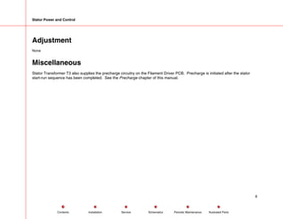 Stator Power and Control
Adjustment
None
Miscellaneous
Stator Transformer T3 also supplies the precharge circuitry on the Filament Driver PCB. Precharge is initiated after the stator
start-run sequence has been completed. See the Precharge chapter of this manual.
6
Service Periodic Maintenance
Contents Schematics Illustrated Parts
Installation
 