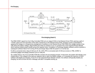 Pre-Charging
P/O Filament Driver PCB
CAP_NEG
CAP_NEG (Gnd)
PRE_CHRG*
Sheet 3
DS1
P5
1
K1, K3 Sheet 3
Sheet 3
Sheet 3
Over Voltage
Protection
R_DIS
AC_CAP_RTN (Stator Transformer)
24V_INTERLOCK
24V_INTERLOCK
CAP_POS_F2
Sheet 3
K5
Resistor
Network
NC
Pre-charging (sheet 4)
The PRE-CHRG* signal from the X-Ray Controller PCB turns on relays K1/K3 on the Filament Driver PCB, opening a path of
115VAC output from the secondary of the stator transformer to the Filament Driver PCB. Charging current is generated by
applying this voltage to a charge pump arrangement of rectifiers on the Filament Driver PCB. When this voltage reaches a few
volts above the battery voltage, relays K2/K6 (see sheet 3) combine to turn on contactor K2 on the Capacitor/Power Module,
which switches battery power directly across the capacitor bank. Completion of Precharge disables software control to prevent a
subsequent software failure from turning off the pre-charge relays while the system is in normal use.
R_DIS is connected when relays K1/K3 are off. AC_CAP_RTN is connected wehn K1/K3 are turned on. PRE_CHRG* is
connected unless overvoltage protection turns on relay K5.
As a safety feature, the X-ray Controller PCB also monitors the pre-charging process. In that event, the system will indicate a pre-
charge failure. If the voltage at the reservoir capacitor fails to reach the battery voltage, or if it exceeds the maximum of 250V,
software will disable pre-charging. If fuse F2 on the Capacitor/Power Module is blown, the software will typically disable pre-
charging, but will not show the error message until after it completes booting up.
5
Service Periodic Maintenance
Contents Schematics Illustrated Parts
Installation
 