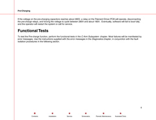 Pre-Charging
If the voltage on the pre-charging capacitors reaches about 280V, a relay on the Filament Driver PCB will operate, disconnecting
the pre-charge relays, and forcing the voltage to cycle between 280V and about 180V. Eventually, software will fail to boot fully,
and the operator will restart the system or call for service.
Functional Tests
To test the Pre-charge function, perform the functional tests in the C-Arm Subsystem chapter. Most failures will be manifested by
error messages. Use the instructions supplied with the error messages in the Diagnostics chapter, in conjunction with the fault
isolation procedures in the following secton.
6
Service Periodic Maintenance
Contents Schematics Illustrated Parts
Installation
 