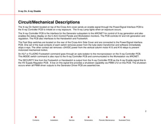 X-ray On, X-ray Disable
Circuit/Mechanical Descriptions
The X-ray On Switch located on top of the Cross Arm cover sends an enable signal through the Power/Signal Interface PCB to
the X-ray Controller PCB to initiate an x-ray exposure. The X-ray Lamp lights when an exposure occurs.
The X-ray Controller PCB is the interface for the Generator subsystem to the ARCNET for control of X-ray generation and also
enables the status display on the C-Arm Control Panels and Workstation monitors. The PCB controls kV and mA generation and
regulation. The PCB also interfaces to the Handswitch and Footswitch.
The Fast Stop switches are located on the rear of the Cross-Arm Side Cover and are connected to the Power/Signal Interface
PCB. One set of the dual contacts of each switch removes power from the tube stator transformer and software immediately
stops x-rays. The other contact set removes +24VDC power from the vertical column motor K15 and K16 relays to prevent
motorized mechanical motion.
An HLF or FLUORO Footswitch command goes through an opto-isolator to the microprocessor on the X-ray Controller PCB.
This MODE switch command is also input to the X-ray Controller PCB and communicated to the Workstation via ARCNET.
The SECURITY line from the Footswitch or Handswitch is output from the X-ray Controller PCB as the X-ray Enable signal line to
the HV Supply Regulator PCB. A low on this signal line provides a shutdown capability via PWM U12 on this PCB. The shutdown
occurs when all PWM driver outputs to the Generator Driver PCB are asserted low.
2
Service Periodic Maintenance
Contents Schematics Illustrated Parts
Installation
 
