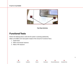X-ray On, X-ray Disable
Fast Stop Switches
Functional Tests
Perform the following tests to verify that the system is operating satisfactorily.
(Refer to the 9800 C-Arm Sub-system chapter of this manual for Functional Tests.)
1. System Boot
2. Make a fluoroscopic exposure.
3. Make a Film exposure
5
Service Periodic Maintenance
Contents Schematics Illustrated Parts
Installation
 