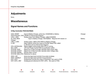 X-ray On, X-ray Disable
Adjustments
None.
Miscellaneous
Signal Names and Functions
X-Ray Controller PCB 00-879625
CHG_DISAB* Input to Battery Charger, active low, CHGDISAB on Battery Charger
PCB schematic, CHG_DISAB on Interconnect Diagram.
CHG_I_SEN Analog output from Battery Charger, called CHGISEN.
HI_CHG_MOD Input to Battery Charger, HICHGMOD. Requires limit resistor on Battery
Charger.
LINE_V_SEN Analog output, called LVOLTSEN on Battery Charger.
II_ON* Open collector active low output to Pwr/Mtr Relay PCB, called
II_ON there and on Interconnect Diagram.
CPU_INTERLOCK Signal toggles continuously while CPU is running.
KEY_PWR 12V from Power Control PCB via pushbutton switch.
STATOR_RUN* Signal from X-Ray Controller operates stator power relay.
STATOR_START* Signal from X-Ray Controller operates stator voltage relay.
STATOR_SENSE Senses stator current.
STATOR_SEN_RTN Reference for above.
XRAY_ON* Active low logic level controls X-ray pulse envelope.
XRAY_ENABLE* Active low logic level controls X-ray production.
KVP_CNTL Analog level controls kVp output of Generator. Not used on PCB.
KVP_CNTL_REF Analog ground reference for KVP_CNTL. Not used on PCB.
7
Service Periodic Maintenance
Contents Schematics Illustrated Parts
Installation
 