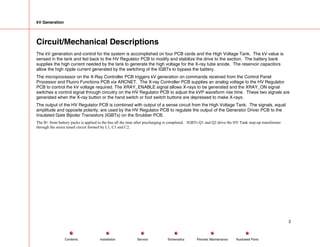 kV Generation
Circuit/Mechanical Descriptions
The kV generation and control for the system is accomplished on four PCB cards and the High Voltage Tank. The kV value is
sensed in the tank and fed back to the HV Regulator PCB to modify and stabilize the drive to the section. The battery bank
supplies the high current needed by the tank to generate the high voltage for the X-ray tube anode. The reservoir capacitors
allow the high ripple current generated by the switching of the IGBTs to bypass the battery.
The microprocessor on the X-Ray Controller PCB triggers kV generation on commands received from the Control Panel
Processor and Fluoro Functions PCB via ARCNET. The X-ray Controller PCB supplies an analog voltage to the HV Regulator
PCB to control the kV voltage required. The XRAY_ENABLE signal allows X-rays to be generated and the XRAY_ON signal
switches a control signal through circuitry on the HV Regulator PCB to adjust the kVP waveform rise time. These two signals are
generated when the X-ray button or the hand switch or foot switch buttons are depressed to make X-rays.
The output of the HV Regulator PCB is combined with output of a sense circuit from the High Voltage Tank. The signals, equal
amplitude and opposite polarity, are used by the HV Regulator PCB to regulate the output of the Generator Driver PCB to the
Insulated Gate Bipolar Transistors (IGBTs) on the Snubber PCB.
The B+ from battery packs is applied to the bus all the time after precharging is completed. IGBTs Q1 and Q2 drive the HV Tank step-up transformer
through the series tuned circuit formed by L1, C1 and C2.
2
Service Periodic Maintenance
Contents Schematics Illustrated Parts
Installation
 