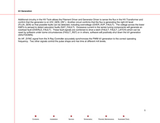 kV Generation
Additional circuitry in the HV Tank allows the Filament Driver and Generator Driver to sense the flux in the HV Transformer and
confirm that the generator is on (HV_GEN_ON*.) Another circuit confirms that the flux is generating the right kV level
(FLUX_SEN) so that possible faults can be detected, including overvoltage (OVER_KVP_FAULT). The voltage across the lower
IGBTs is sensed to detect saturation faults (SAT_FAULT). Excessive current in the series tuning components will generate an
overload fault (OVERLD_FAULT). These fault signals are combined to drive a latch (FAULT, FAULT_LATCH) which can be
reset by software under some circumstances (FAULT_RST) or in others, software will positively shut down the kV generation
(SHUTDOWN).
An HF_SYNC signal from the X-Ray Controller accurately synchronizes the PWM kV generation to the correct operating
frequency. Two other signals control the pulse shape and rise time at different mA levels.
5
Service Periodic Maintenance
Contents Schematics Illustrated Parts
Installation
 