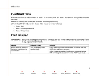 kV Generation
Functional Tests
Make a Fluoro exposure and observe the kV readout on the control panel. The readout should remain steady on the desired kV
technique.
Perform the following tests to verify that the system is operating satisfactorily.
(Refer to the 9800 C-Arm Sub-system chapter of this manual for Functional Tests.)
1. System Boot
2. Make a fluoroscopic exposure.
3. Make a film exposure
Fault Isolation
WARNING: Dangerous voltages are present when covers are removed from the system and when
x-ray exposures are made.
Failure Possible Cause Remedy
Fluoro exposure technique
fluctuates or exhibits other
abnormalities
ABS not working, Video
Level unstable
Check the output connections from the Snubber PCB to the
IGBTs during a Fluoro exposure.
Using an extender card and oscilloscope, check the various
KVP control signals to determine which PCB may be faulty.
6
Service Periodic Maintenance
Contents Schematics Illustrated Parts
Installation
 