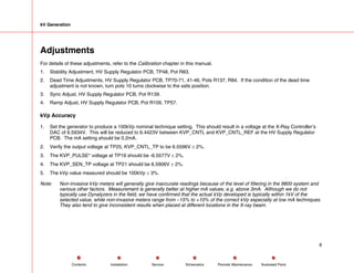 kV Generation
Adjustments
For details of these adjustments, refer to the Calibration chapter in this manual.
1. Stability Adjustment, HV Supply Regulator PCB, TP48, Pot R83.
2. Dead Time Adjustments, HV Supply Regulator PCB, TP70-71, 41-46, Pots R137, R84. If the condition of the dead time
adjustment is not known, turn pots 10 turns clockwise to the safe position.
3. Sync Adjust, HV Supply Regulator PCB, Pot R139.
4. Ramp Adjust, HV Supply Regulator PCB, Pot R109, TP57.
kVp Accuracy
1. Set the generator to produce a 100kVp nominal technique setting. This should result in a voltage at the X-Ray Controller’s
DAC of 6.5934V. This will be reduced to 6.4423V between KVP_CNTL and KVP_CNTL_REF at the HV Supply Regulator
PCB. The mA setting should be 0.2mA.
2. Verify the output voltage at TP25, KVP_CNTL_TP to be 6.5596V ± 2%.
3. The KVP_PULSE* voltage at TP19 should be -6.5577V ± 2%.
4. The KVP_SEN_TP voltage at TP21 should be 6.5906V ± 2%.
5. The kVp value measured should be 100kVp ± 3%.
Note: Non-invasive kVp meters will generally give inaccurate readings because of the level of filtering in the 9800 system and
various other factors. Measurement is generally better at higher mA values, e.g. above 3mA. Although we do not
typically use Dynalyzers in the field, we have confirmed that the actual kVp developed is typically within 1kV of the
selected value, while non-invasive meters range from –15% to +10% of the correct kVp especially at low mA techniques.
They also tend to give inconsistent results when placed at different locations in the X-ray beam.
8
Service Periodic Maintenance
Contents Schematics Illustrated Parts
Installation
 