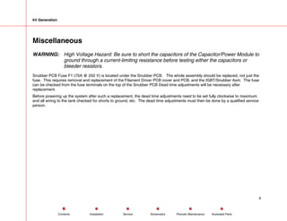 kV Generation
Miscellaneous
WARNING: High Voltage Hazard: Be sure to short the capacitors of the Capacitor/Power Module to
ground through a current-limiting resistance before testing either the capacitors or
bleeder resistors.
Snubber PCB Fuse F1 (70A @ 250 V) is located under the Snubber PCB. The whole assembly should be replaced, not just the
fuse. This requires removal and replacement of the Filament Driver PCB cover and PCB, and the IGBT/Snubber Asm. The fuse
can be checked from the fuse terminals on the top of the Snubber PCB Dead time adjustments will be necessary after
replacement.
Before powering up the system after such a replacement, the dead time adjustments need to be set fully clockwise to maximum
and all wiring to the tank checked for shorts to ground, etc. The dead time adjustments must then be done by a qualified service
person.
9
Service Periodic Maintenance
Contents Schematics Illustrated Parts
Installation
 
