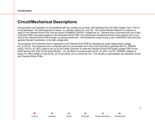 mA Generation
Circuit/Mechanical Descriptions
mA generation and regulation is accomplished with four printed circuit cards, with feedback from the High Voltage Tank. Prior to
X-ray generation, the initial technique is setup, i.e., filament, select, kV, and mA. The correct filament selection is output to a
relay on the Filament Driver PCB, and the correct FILAMENT SUPPLY voltage set up. Filament drive is provided from the X-Ray
Controller PCB to the optocouplers on the Generator Driver PCB. The optocouplers isolate the filament drive signals and in turn,
drive to the Filament Driver PCB through a coupling transformer. The transformer output drives a pair of MOSFETs that drive the
selected filament transformer in the high voltage tank.
The amplitude of the filament drive is regulated on the Filament Drive PCB by changing the output stage supply voltage
FIL_B_PLUS. The measured mA is compared with the commanded mA in the X-ray Controller to generate the FIL_ERROR
signal. The FIL_B_CNTL signal is set up by the X-Ray Controller to make the Filament Driver PCB supply voltage 160V for the
small filament and 140V for the large filament. . FIL_B_SEN is compared with the FIL_B_CNTL and FIL_ERROR voltages to
adjust FIL_REG_BASE so that the FIL_B_PLUS varies ±5V to control the mA. This circuitry is split between the Generator Driver
and Filament Driver PCBs.
2
Service Periodic Maintenance
Contents Schematics Illustrated Parts
Installation
 