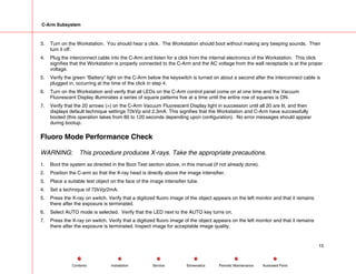 C-Arm Subsystem
3. Turn on the Workstation. You should hear a click. The Workstation should boot without making any beeping sounds. Then
turn it off.
4. Plug the interconnect cable into the C-Arm and listen for a click from the internal electronics of the Workstation. This click
signifies that the Workstation is properly connected to the C-Arm and the AC voltage from the wall receptacle is at the proper
voltage.
5. Verify the green “Battery” light on the C-Arm below the keyswitch is turned on about a second after the interconnect cable is
plugged in, occurring at the time of the click in step 4.
6. Turn on the Workstation and verify that all LEDs on the C-Arm control panel come on at one time and the Vacuum
Fluorescent Display illuminates a series of square patterns five at a time until the entire row of squares is ON.
7. Verify that the 20 arrows (>) on the C-Arm Vacuum Fluorescent Display light in succession until all 20 are lit, and then
displays default technique settings 72kVp and 2.3mA. This signifies that the Workstation and C-Arm have successfully
booted (this operation takes from 80 to 120 seconds depending upon configuration). No error messages should appear
during bootup.
Fluoro Mode Performance Check
WARNING: This procedure produces X-rays. Take the appropriate precautions.
1. Boot the system as directed in the Boot Test section above, in this manual (if not already done).
2. Position the C-arm so that the X-ray head is directly above the image intensifier.
3. Place a suitable test object on the face of the image intensifier tube.
4. Set a technique of 72kVp/2mA.
5. Press the X-ray on switch. Verify that a digitized fluoro image of the object appears on the left monitor and that it remains
there after the exposure is terminated.
6. Select AUTO mode is selected. Verify that the LED next to the AUTO key turns on.
7. Press the X-ray on switch. Verify that a digitized fluoro image of the object appears on the left monitor and that it remains
there after the exposure is terminated. Inspect image for acceptable image quality.
15
Service Periodic Maintenance
Contents Schematics Illustrated Parts
Installation
 